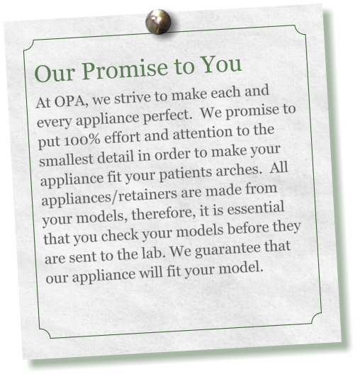Our Promise to You     At OPA, we strive to make each and every appliance perfect.  We promise to put 100% effort and attention to the smallest detail in order to make your appliance fit your patients arches.  All appliances/retainers are made from your models, therefore, it is essential that you check your models before they are sent to the lab. We guarantee that our appliance will fit your model.