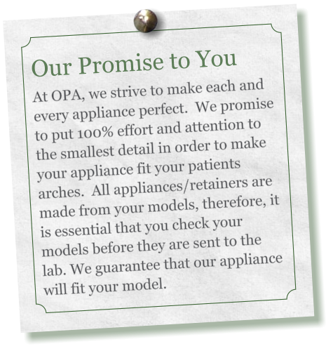 Our Promise to You     At OPA, we strive to make each and every appliance perfect.  We promise to put 100% effort and attention to the smallest detail in order to make your appliance fit your patients arches.  All appliances/retainers are made from your models, therefore, it is essential that you check your models before they are sent to the lab. We guarantee that our appliance will fit your model.